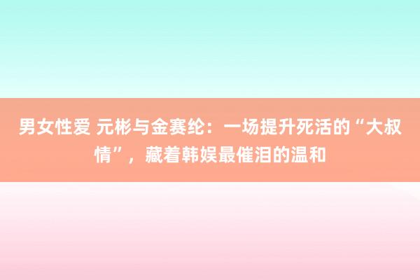 男女性爱 元彬与金赛纶：一场提升死活的“大叔情”，藏着韩娱最催泪的温和