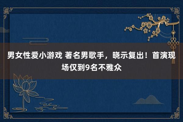 男女性爱小游戏 著名男歌手，晓示复出！首演现场仅到9名不雅众