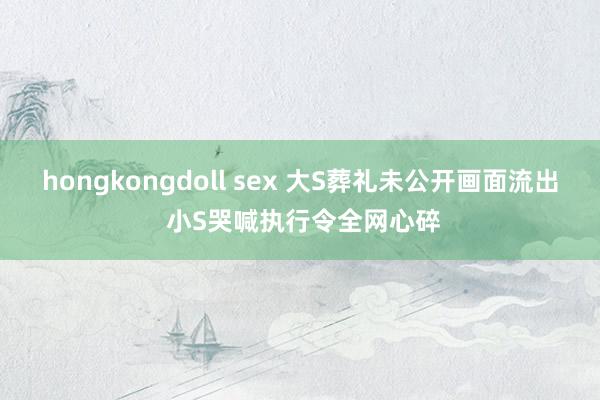 hongkongdoll sex 大S葬礼未公开画面流出 小S哭喊执行令全网心碎
