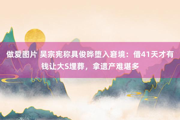 做爱图片 吴宗宪称具俊晔堕入窘境：借41天才有钱让大S埋葬，拿遗产难堪多