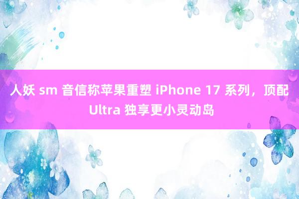 人妖 sm 音信称苹果重塑 iPhone 17 系列，顶配 Ultra 独享更小灵动岛