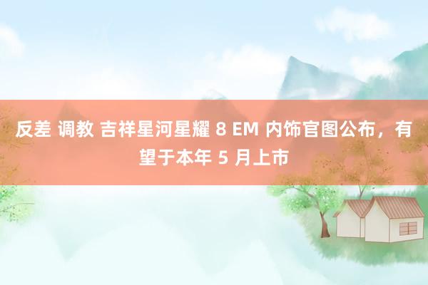 反差 调教 吉祥星河星耀 8 EM 内饰官图公布，有望于本年 5 月上市
