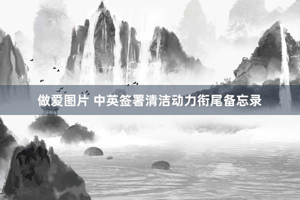 做爱图片 中英签署清洁动力衔尾备忘录