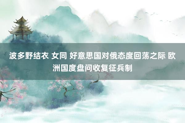 波多野结衣 女同 好意思国对俄态度回荡之际 欧洲国度盘问收复征兵制