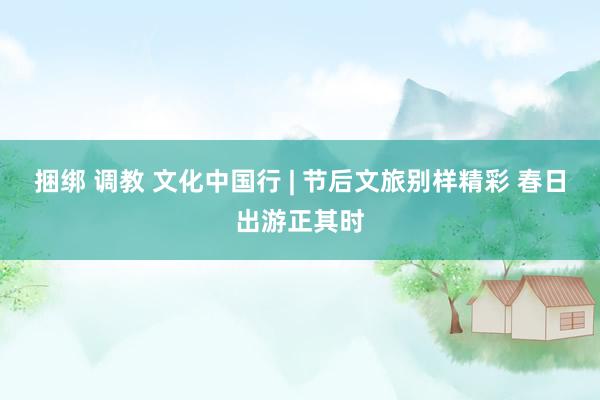 捆绑 调教 文化中国行 | 节后文旅别样精彩 春日出游正其时