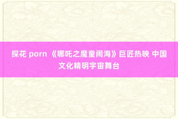 探花 porn 《哪吒之魔童闹海》巨匠热映 中国文化精明宇宙舞台
