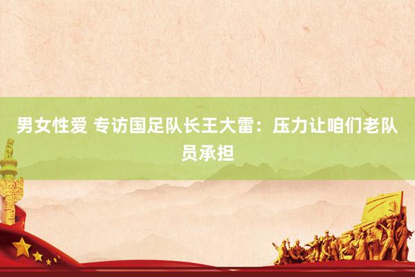 男女性爱 专访国足队长王大雷：压力让咱们老队员承担