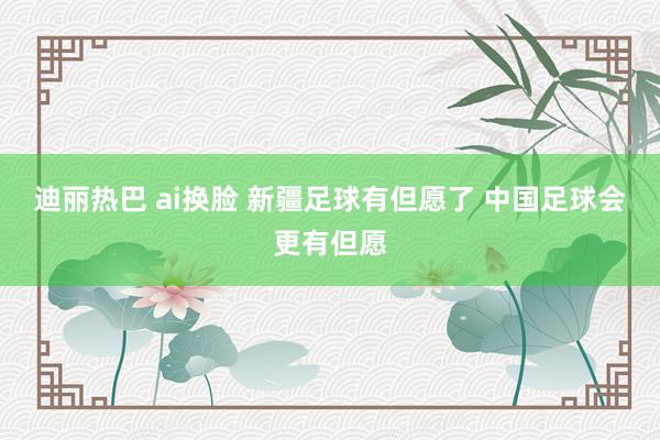 迪丽热巴 ai换脸 新疆足球有但愿了 中国足球会更有但愿