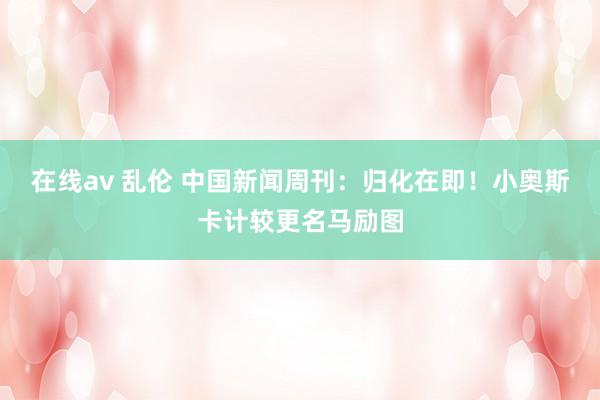 在线av 乱伦 中国新闻周刊：归化在即！小奥斯卡计较更名马励图