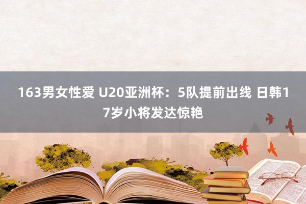 163男女性爱 U20亚洲杯：5队提前出线 日韩17岁小将发达惊艳