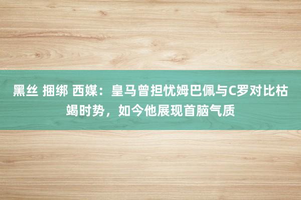 黑丝 捆绑 西媒：皇马曾担忧姆巴佩与C罗对比枯竭时势，如今他展现首脑气质