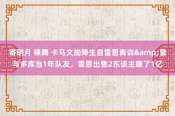 寄明月 裸舞 卡马文加降生自雷恩青训&曾与多库当1年队友，雷恩出售2东谈主赚了1亿