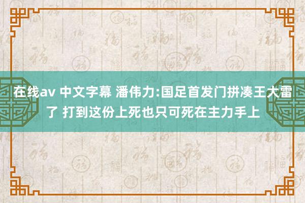 在线av 中文字幕 潘伟力:国足首发门拼凑王大雷了 打到这份上死也只可死在主力手上