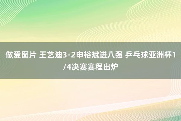 做爱图片 王艺迪3-2申裕斌进八强 乒乓球亚洲杯1/4决赛赛程出炉