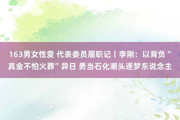 163男女性爱 代表委员履职记丨李刚：以背负“真金不怕火葬”异日 勇当石化潮头逐梦东说念主