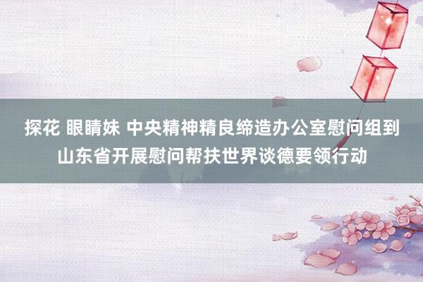 探花 眼睛妹 中央精神精良缔造办公室慰问组到山东省开展慰问帮扶世界谈德要领行动