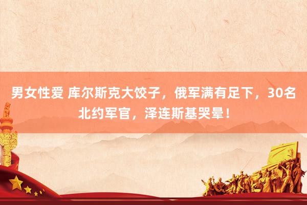 男女性爱 库尔斯克大饺子，俄军满有足下，30名北约军官，泽连斯基哭晕！