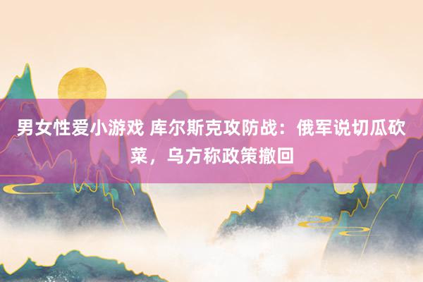 男女性爱小游戏 库尔斯克攻防战：俄军说切瓜砍菜，乌方称政策撤回