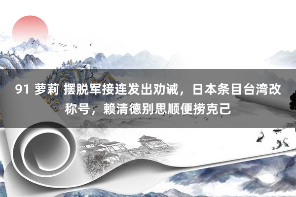 91 萝莉 摆脱军接连发出劝诫，日本条目台湾改称号，赖清德别思顺便捞克己