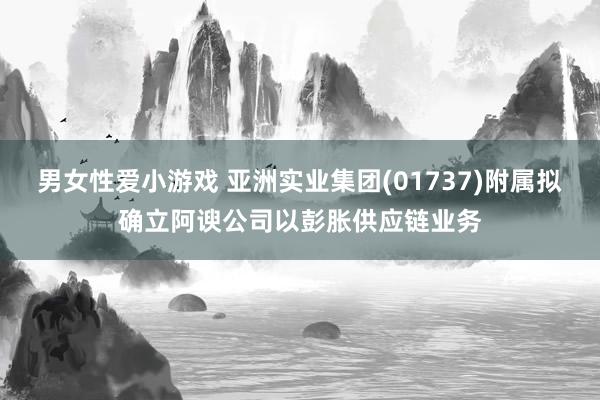 男女性爱小游戏 亚洲实业集团(01737)附属拟确立阿谀公司以彭胀供应链业务