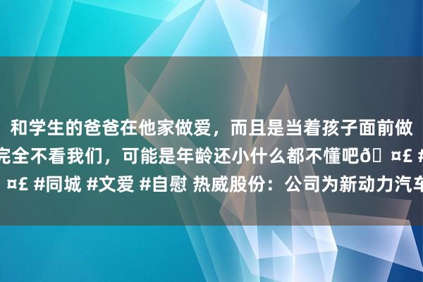 和学生的爸爸在他家做爱，而且是当着孩子面前做爱，太刺激了，孩子完全不看我们，可能是年龄还小什么都不懂吧🤣 #同城 #文爱 #自慰 热威股份：公司为新动力汽车鸿沟的二级供应商