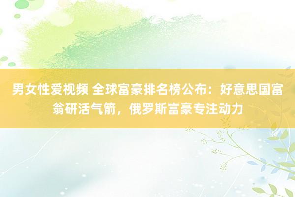 男女性爱视频 全球富豪排名榜公布：好意思国富翁研活气箭，俄罗斯富豪专注动力