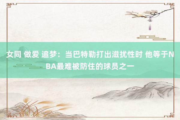 女同 做爱 追梦：当巴特勒打出滋扰性时 他等于NBA最难被防住的球员之一