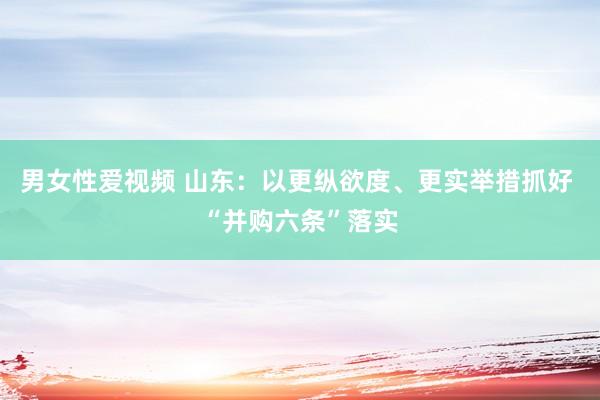 男女性爱视频 山东：以更纵欲度、更实举措抓好 “并购六条”落实