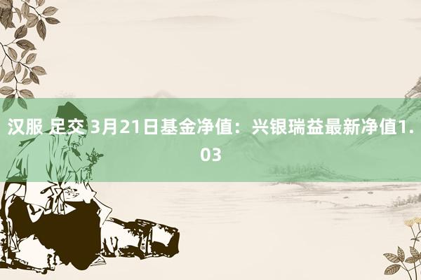 汉服 足交 3月21日基金净值：兴银瑞益最新净值1.03