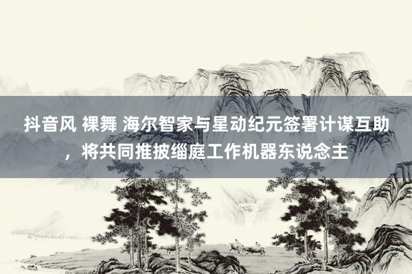 抖音风 裸舞 海尔智家与星动纪元签署计谋互助，将共同推披缁庭工作机器东说念主