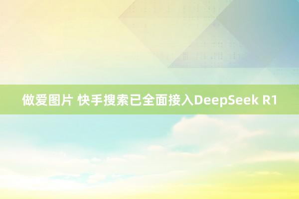 做爱图片 快手搜索已全面接入DeepSeek R1