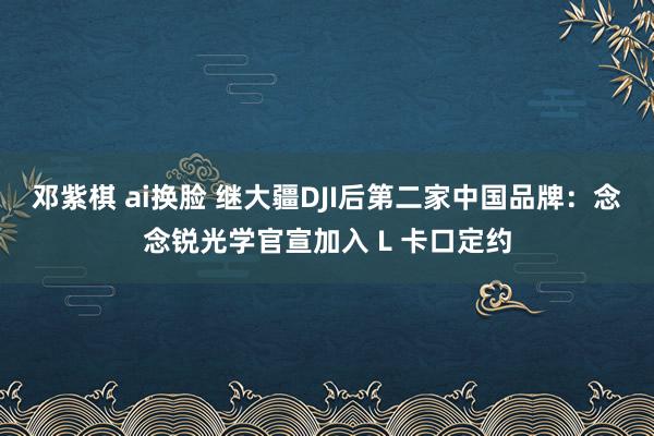 邓紫棋 ai换脸 继大疆DJI后第二家中国品牌：念念锐光学官宣加入 L 卡口定约