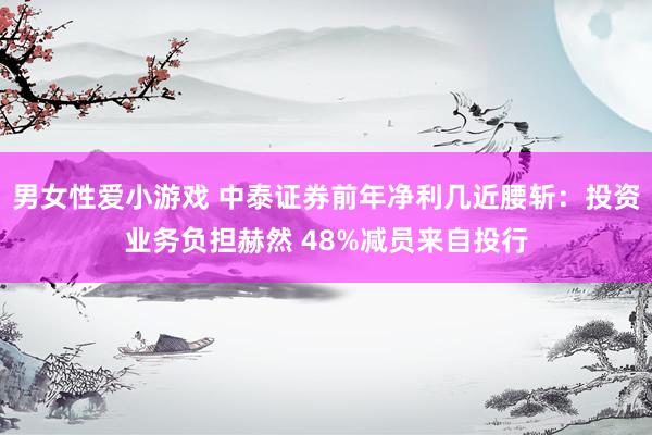 男女性爱小游戏 中泰证券前年净利几近腰斩：投资业务负担赫然 48%减员来自投行