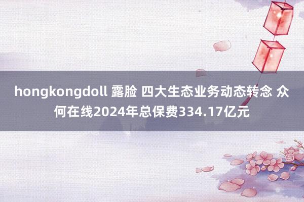 hongkongdoll 露脸 四大生态业务动态转念 众何在线2024年总保费334.17亿元