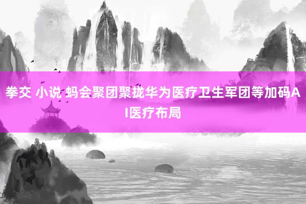 拳交 小说 蚂会聚团聚拢华为医疗卫生军团等加码AI医疗布局