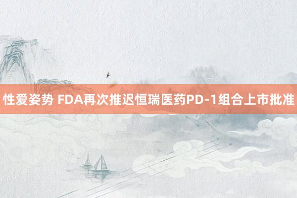 性爱姿势 FDA再次推迟恒瑞医药PD-1组合上市批准