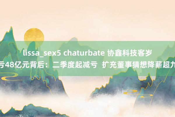 lissa_sex5 chaturbate 协鑫科技客岁预亏48亿元背后：二季度起减亏  扩充董事猜想降薪超九成