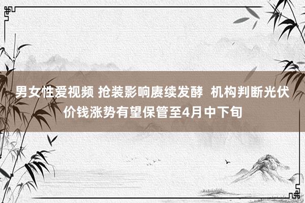 男女性爱视频 抢装影响赓续发酵  机构判断光伏价钱涨势有望保管至4月中下旬