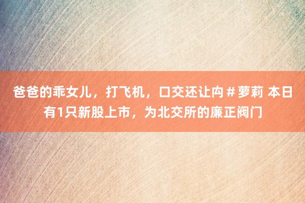 爸爸的乖女儿，打飞机，口交还让禸＃萝莉 本日有1只新股上市，为北交所的廉正阀门