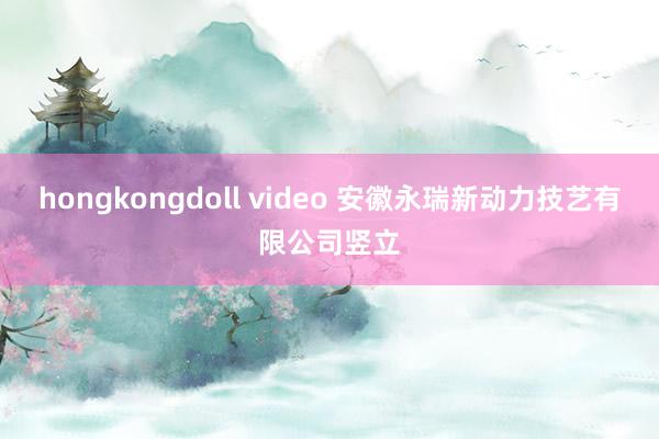 hongkongdoll video 安徽永瑞新动力技艺有限公司竖立