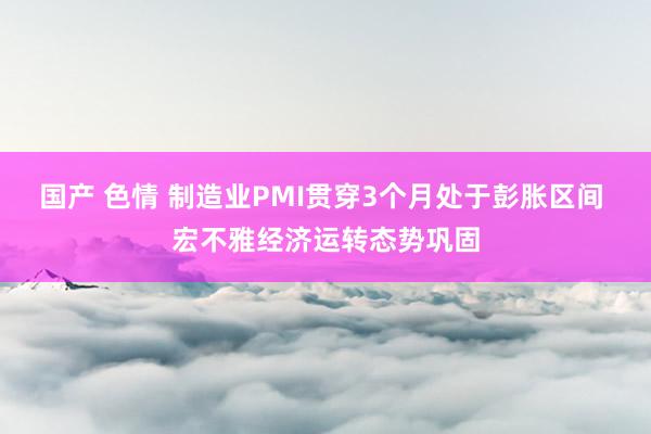 国产 色情 制造业PMI贯穿3个月处于彭胀区间 宏不雅经济运转态势巩固
