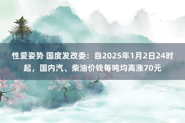 性爱姿势 国度发改委：自2025年1月2日24时起，国内汽、柴油价钱每吨均高涨70元
