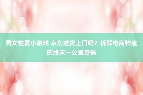男女性爱小游戏 京东送货上门吗？拆解电商物流的终末一公里密码
