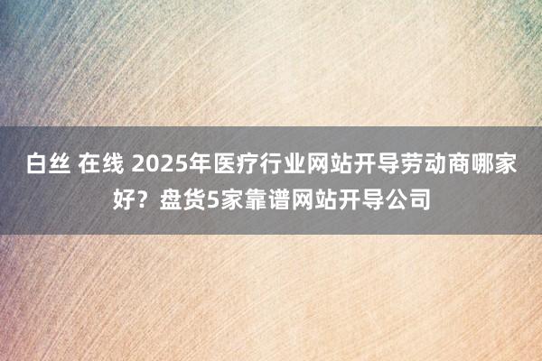 白丝 在线 2025年医疗行业网站开导劳动商哪家好？盘货5家靠谱网站开导公司