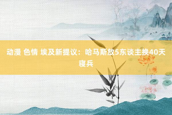 动漫 色情 埃及新提议：哈马斯放5东谈主换40天寝兵
