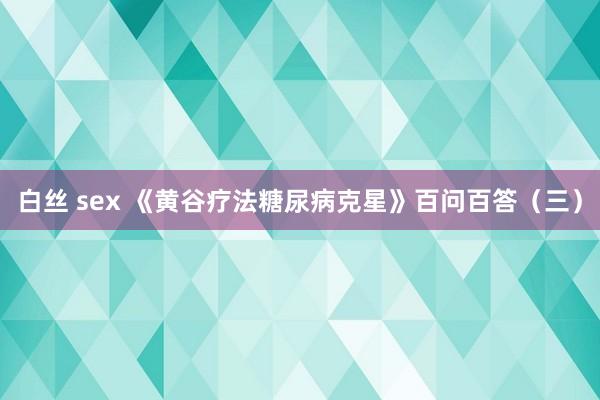 白丝 sex 《黄谷疗法糖尿病克星》百问百答（三）