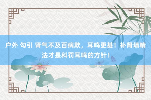 户外 勾引 肾气不及百病欺，耳鸣更甚！补肾填精法才是科罚耳鸣的方针！