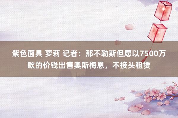 紫色面具 萝莉 记者：那不勒斯但愿以7500万欧的价钱出售奥斯梅恩，不接头租赁