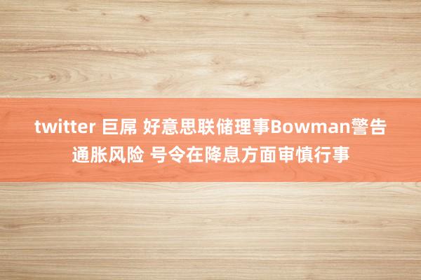 twitter 巨屌 好意思联储理事Bowman警告通胀风险 号令在降息方面审慎行事