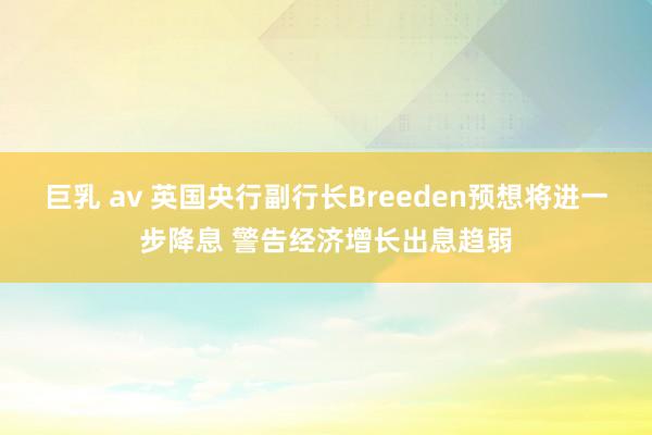巨乳 av 英国央行副行长Breeden预想将进一步降息 警告经济增长出息趋弱